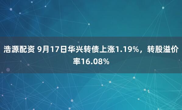 浩源配资 9月17日华兴转债上涨1.19%，转股溢价率16.08%