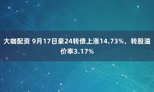 大咖配资 9月17日豪24转债上涨14.73%，转股溢价率3.17%