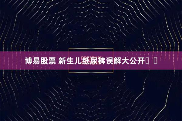 博易股票 新生儿纸尿裤误解大公开️️