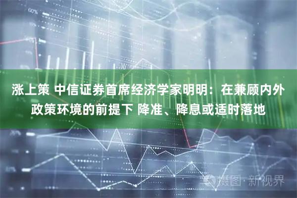 涨上策 中信证券首席经济学家明明：在兼顾内外政策环境的前提下 降准、降息或适时落地