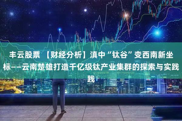 丰云股票 【财经分析】滇中“钛谷”变西南新坐标——云南楚雄打造千亿级钛产业集群的探索与实践