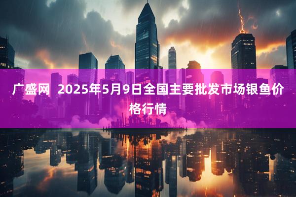 广盛网  2025年5月9日全国主要批发市场银鱼价格行情