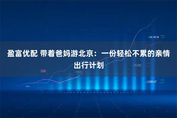 盈富优配 带着爸妈游北京：一份轻松不累的亲情出行计划