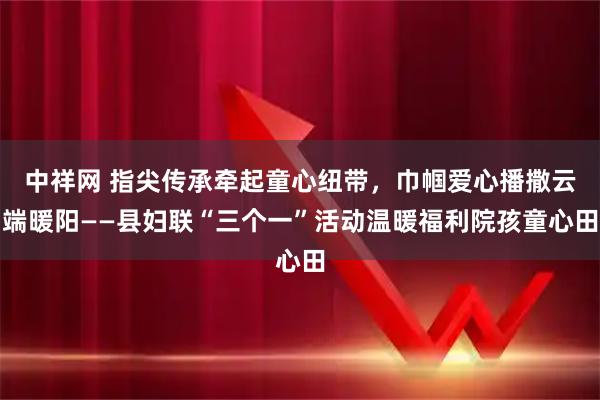 中祥网 指尖传承牵起童心纽带，巾帼爱心播撒云端暖阳——县妇联“三个一”活动温暖福利院孩童心田