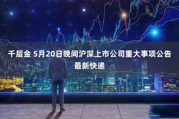 千层金 5月20日晚间沪深上市公司重大事项公告最新快递