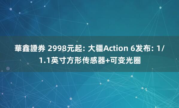 華鑫證券 2998元起: 大疆Action 6发布: 1/1.1英寸方形传感器+可变光圈