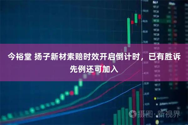 今裕堂 扬子新材索赔时效开启倒计时，已有胜诉先例还可加入