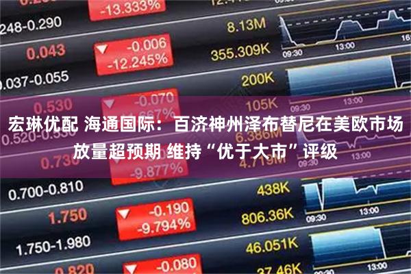 宏琳优配 海通国际：百济神州泽布替尼在美欧市场放量超预期 维持“优于大市”评级