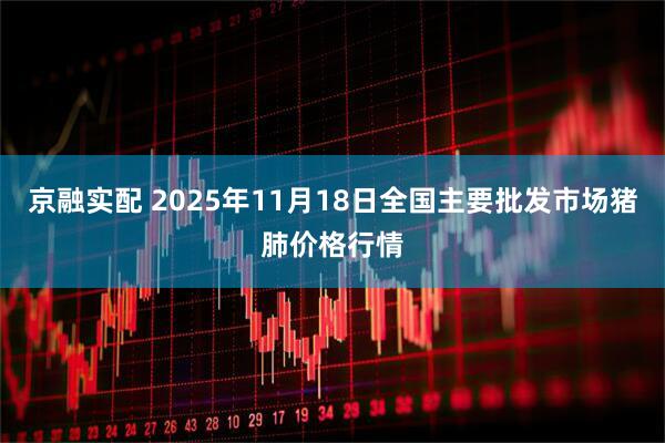 京融实配 2025年11月18日全国主要批发市场猪肺价格行情