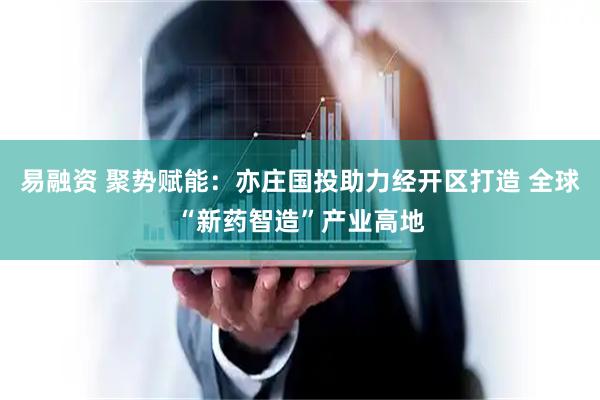 易融资 聚势赋能：亦庄国投助力经开区打造 全球“新药智造”产业高地