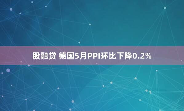 股融贷 德国5月PPI环比下降0.2%