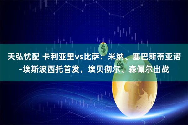 天弘忧配 卡利亚里vs比萨:米纳、塞巴斯蒂亚诺-埃斯波西托首发,埃贝彻尔、森佩尔出战