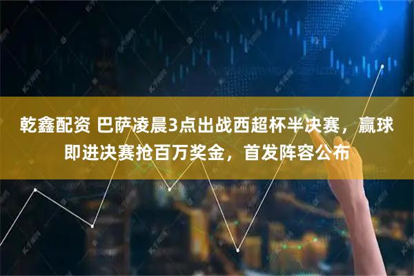 乾鑫配资 巴萨凌晨3点出战西超杯半决赛,赢球即进决赛抢百万奖金,首发阵容公布