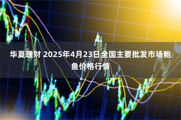 华夏理财 2025年4月23日全国主要批发市场鲍鱼价格行情