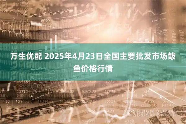 万生优配 2025年4月23日全国主要批发市场鲅鱼价格行情