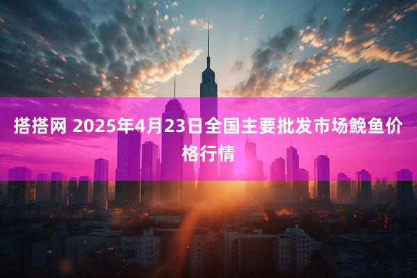 搭搭网 2025年4月23日全国主要批发市场鮸鱼价格行情
