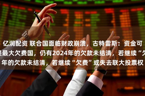 亿润配资 联合国面临财政崩溃，古特雷斯：资金可能在7月前耗尽！美国是最大欠费国，仍有2024年的欠款未结清，若继续“欠费”或失去联大投票权