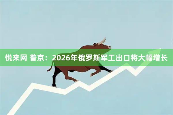 悦来网 普京：2026年俄罗斯军工出口将大幅增长