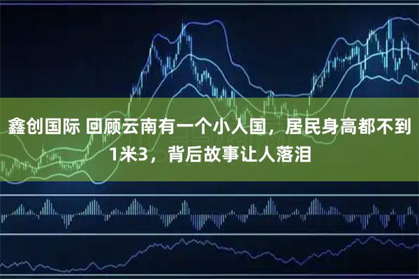 鑫创国际 回顾云南有一个小人国，居民身高都不到1米3，背后故事让人落泪