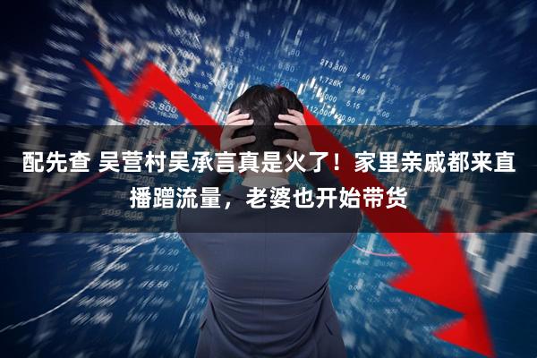 配先查 吴营村吴承言真是火了！家里亲戚都来直播蹭流量，老婆也开始带货