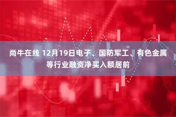 尚牛在线 12月19日电子、国防军工、有色金属等行业融资净买入额居前