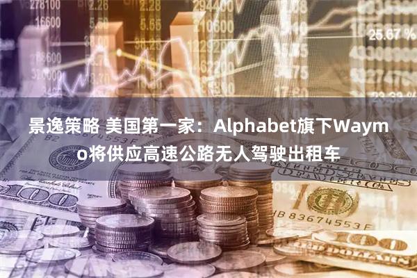 景逸策略 美国第一家：Alphabet旗下Waymo将供应高速公路无人驾驶出租车