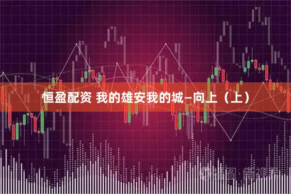 恒盈配资 我的雄安我的城—向上（上）