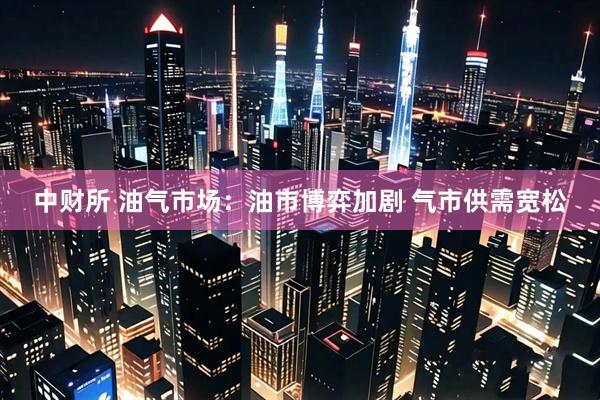 中财所 油气市场：油市博弈加剧 气市供需宽松