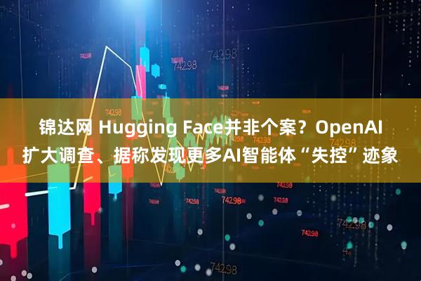 锦达网 Hugging Face并非个案？OpenAI扩大调查、据称发现更多AI智能体“失控”迹象